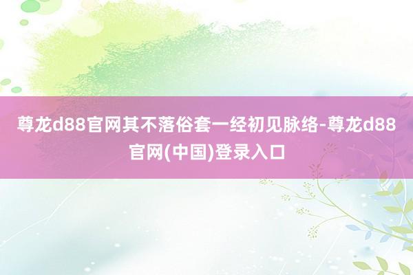 尊龙d88官网其不落俗套一经初见脉络-尊龙d88官网(中国)登录入口