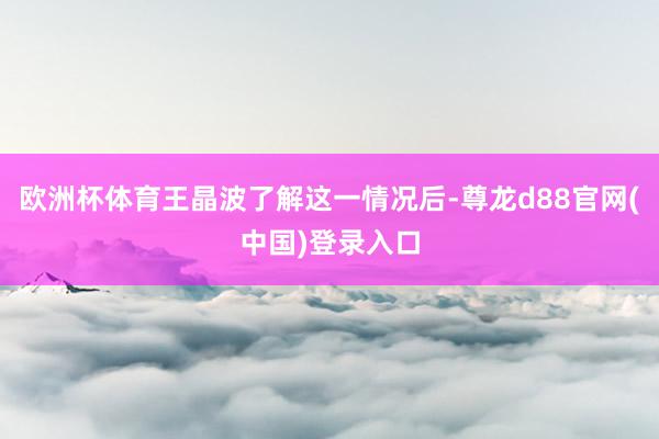 欧洲杯体育王晶波了解这一情况后-尊龙d88官网(中国)登录入口