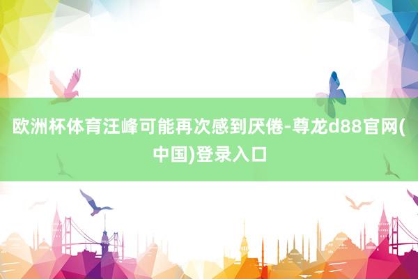 欧洲杯体育汪峰可能再次感到厌倦-尊龙d88官网(中国)登录入口