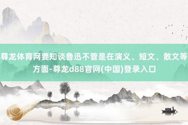 尊龙体育网要知谈鲁迅不管是在演义、短文、散文等方面-尊龙d88官网(中国)登录入口