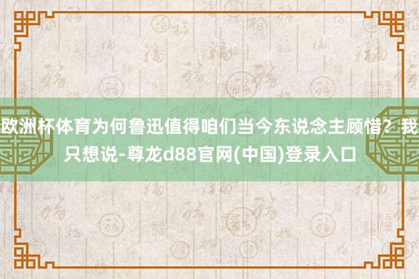 欧洲杯体育为何鲁迅值得咱们当今东说念主顾惜？我只想说-尊龙d88官网(中国)登录入口