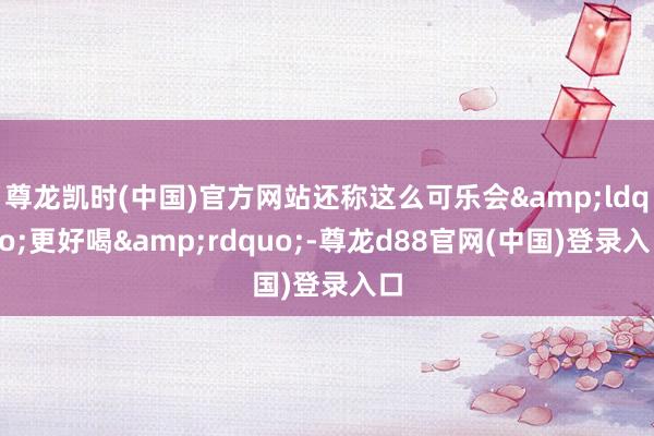 尊龙凯时(中国)官方网站还称这么可乐会&ldquo;更好喝&rdquo;-尊龙d88官网(中国)登录入口