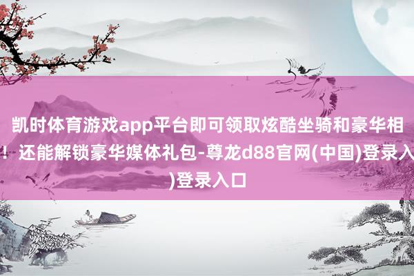 凯时体育游戏app平台即可领取炫酷坐骑和豪华相持！还能解锁豪华媒体礼包-尊龙d88官网(中国)登录入口