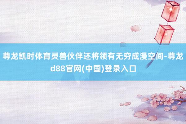 尊龙凯时体育灵兽伙伴还将领有无穷成漫空间-尊龙d88官网(中国)登录入口