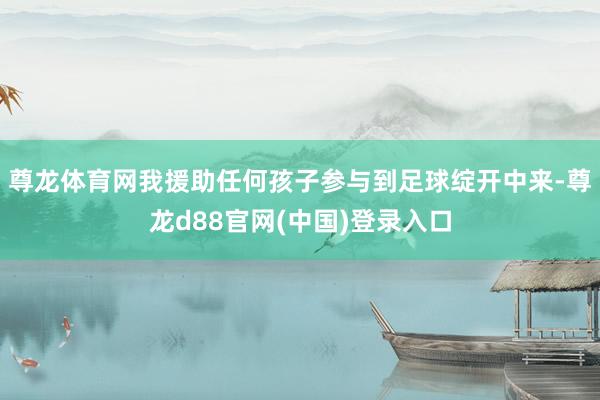 尊龙体育网我援助任何孩子参与到足球绽开中来-尊龙d88官网(中国)登录入口