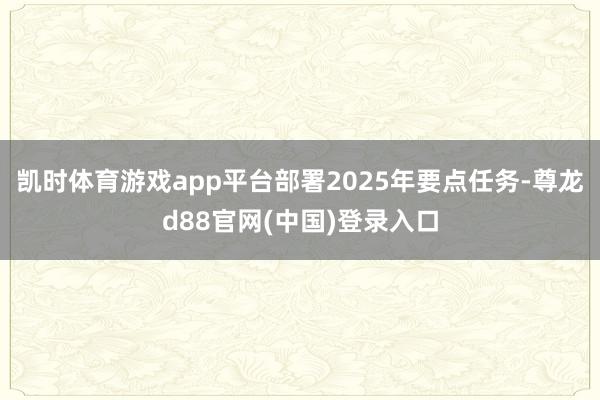 凯时体育游戏app平台部署2025年要点任务-尊龙d88官网(中国)登录入口