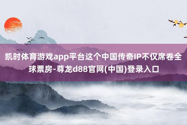 凯时体育游戏app平台这个中国传奇IP不仅席卷全球票房-尊龙d88官网(中国)登录入口