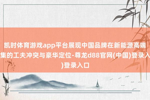 凯时体育游戏app平台展现中国品牌在新能源高端市集的工夫冲突与豪华定位-尊龙d88官网(中国)登录入口