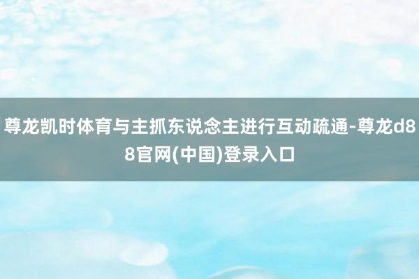 尊龙凯时体育与主抓东说念主进行互动疏通-尊龙d88官网(中国)登录入口