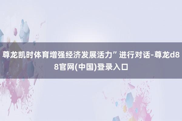 尊龙凯时体育增强经济发展活力”进行对话-尊龙d88官网(中国)登录入口