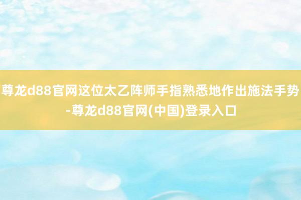 尊龙d88官网这位太乙阵师手指熟悉地作出施法手势-尊龙d88官网(中国)登录入口