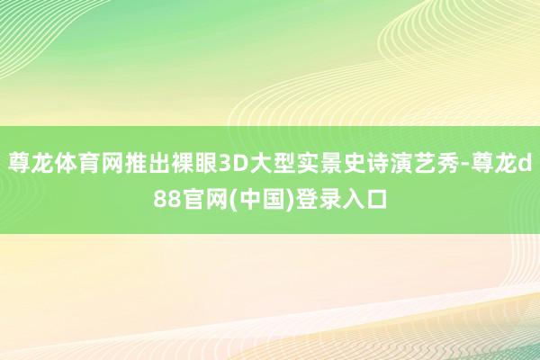 尊龙体育网推出裸眼3D大型实景史诗演艺秀-尊龙d88官网(中国)登录入口