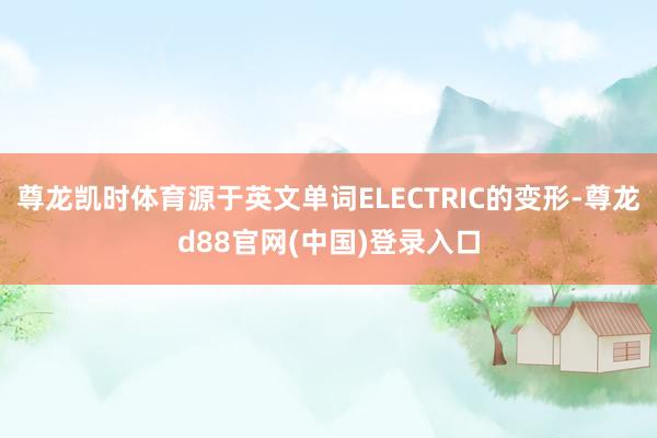 尊龙凯时体育源于英文单词ELECTRIC的变形-尊龙d88官网(中国)登录入口