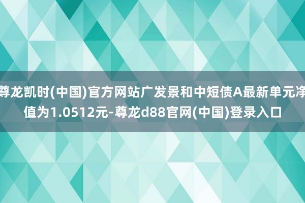 尊龙凯时(中国)官方网站广发景和中短债A最新单元净值为1.0512元-尊龙d88官网(中国)登录入口