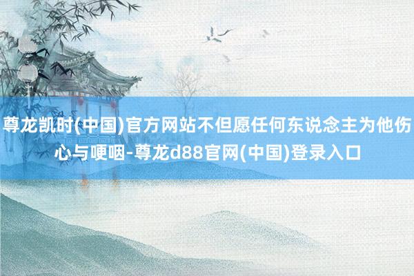 尊龙凯时(中国)官方网站不但愿任何东说念主为他伤心与哽咽-尊龙d88官网(中国)登录入口