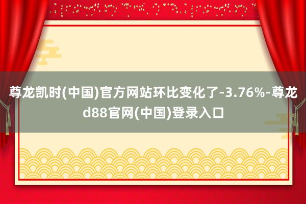 尊龙凯时(中国)官方网站环比变化了-3.76%-尊龙d88官网(中国)登录入口