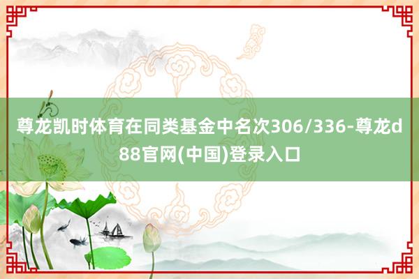 尊龙凯时体育在同类基金中名次306/336-尊龙d88官网(中国)登录入口