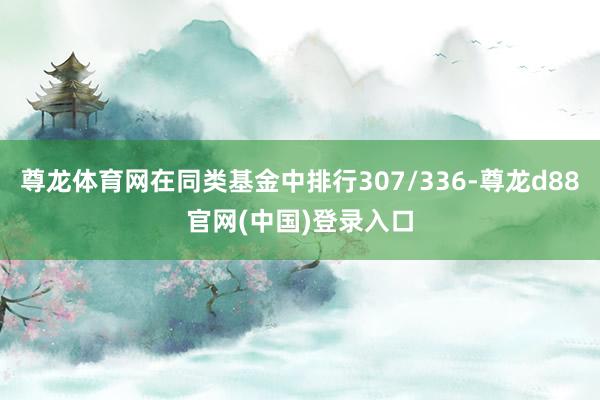 尊龙体育网在同类基金中排行307/336-尊龙d88官网(中国)登录入口