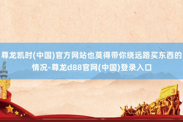 尊龙凯时(中国)官方网站也莫得带你绕远路买东西的情况-尊龙d88官网(中国)登录入口