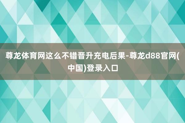 尊龙体育网这么不错晋升充电后果-尊龙d88官网(中国)登录入口