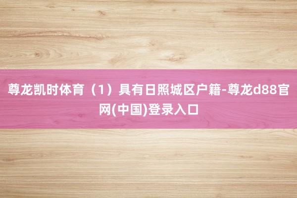 尊龙凯时体育（1）具有日照城区户籍-尊龙d88官网(中国)登录入口