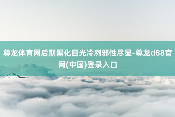 尊龙体育网后期黑化目光冷冽邪性尽显-尊龙d88官网(中国)登录入口