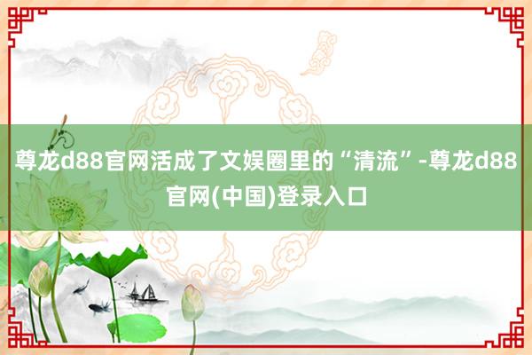 尊龙d88官网活成了文娱圈里的“清流”-尊龙d88官网(中国)登录入口