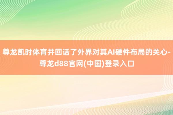 尊龙凯时体育并回话了外界对其AI硬件布局的关心-尊龙d88官网(中国)登录入口