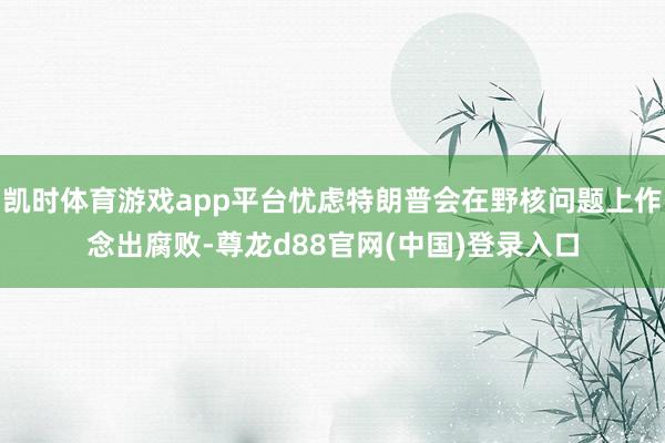 凯时体育游戏app平台忧虑特朗普会在野核问题上作念出腐败-尊龙d88官网(中国)登录入口