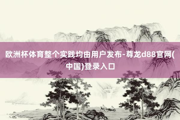 欧洲杯体育整个实践均由用户发布-尊龙d88官网(中国)登录入口