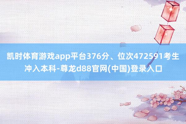 凯时体育游戏app平台376分、位次472591考生冲入本科-尊龙d88官网(中国)登录入口