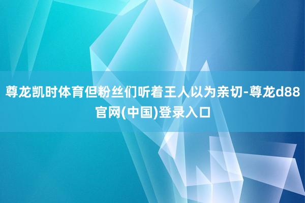 尊龙凯时体育但粉丝们听着王人以为亲切-尊龙d88官网(中国)登录入口