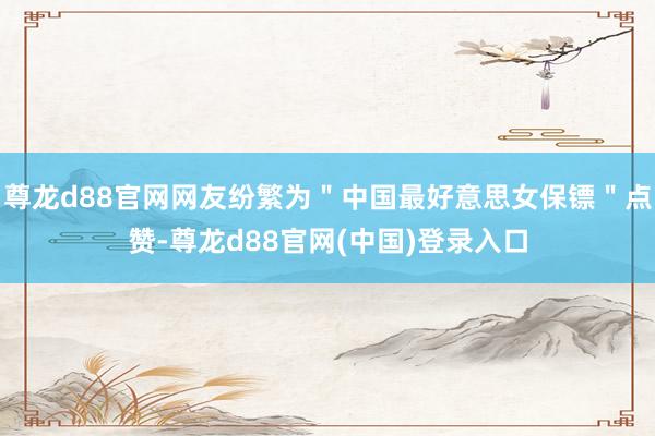 尊龙d88官网网友纷繁为＂中国最好意思女保镖＂点赞-尊龙d88官网(中国)登录入口