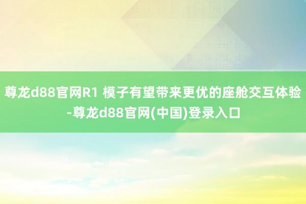 尊龙d88官网R1 模子有望带来更优的座舱交互体验-尊龙d88官网(中国)登录入口