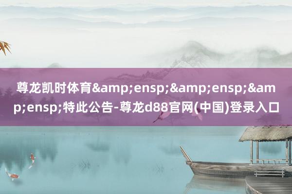 尊龙凯时体育&ensp;&ensp;&ensp;特此公告-尊龙d88官网(中国)登录入口