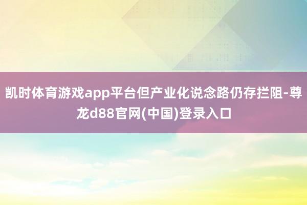凯时体育游戏app平台但产业化说念路仍存拦阻-尊龙d88官网(中国)登录入口