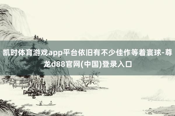 凯时体育游戏app平台依旧有不少佳作等着寰球-尊龙d88官网(中国)登录入口