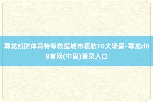 尊龙凯时体育特等救援城市领航10大场景-尊龙d88官网(中国)登录入口