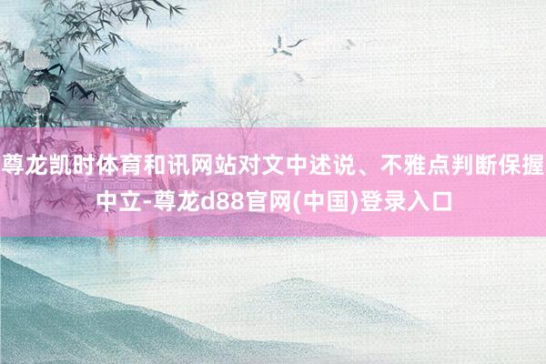 尊龙凯时体育和讯网站对文中述说、不雅点判断保握中立-尊龙d88官网(中国)登录入口