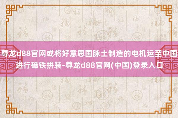 尊龙d88官网或将好意思国脉土制造的电机运至中国进行磁铁拼装-尊龙d88官网(中国)登录入口