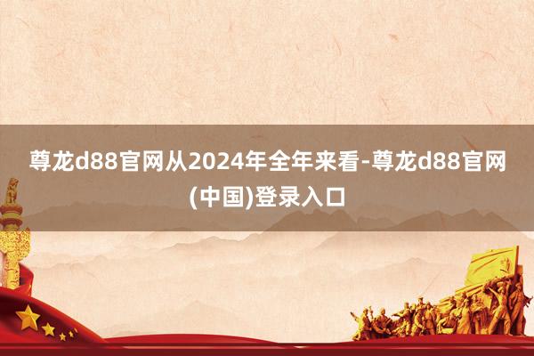 尊龙d88官网　　从2024年全年来看-尊龙d88官网(中国)登录入口