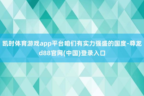 凯时体育游戏app平台咱们有实力强盛的国度-尊龙d88官网(中国)登录入口