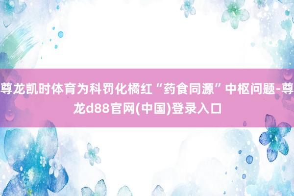 尊龙凯时体育为科罚化橘红“药食同源”中枢问题-尊龙d88官网(中国)登录入口