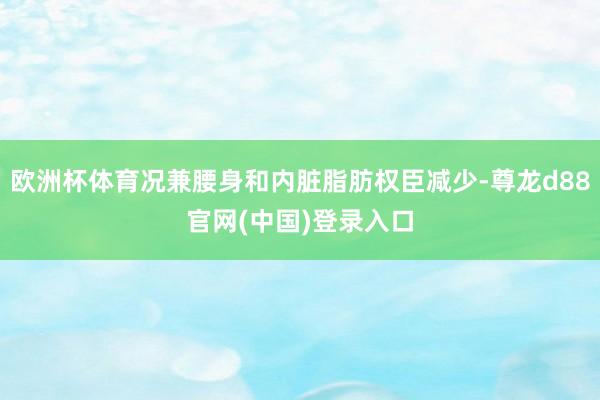 欧洲杯体育况兼腰身和内脏脂肪权臣减少-尊龙d88官网(中国)登录入口