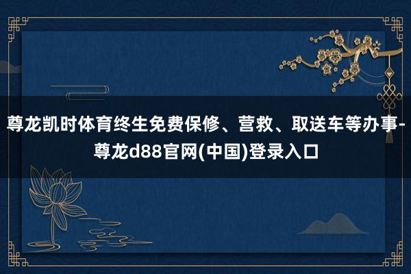 尊龙凯时体育终生免费保修、营救、取送车等办事-尊龙d88官网(中国)登录入口