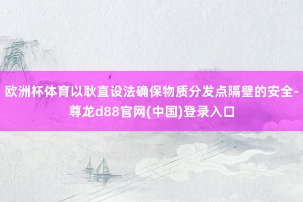 欧洲杯体育以耿直设法确保物质分发点隔壁的安全-尊龙d88官网(中国)登录入口