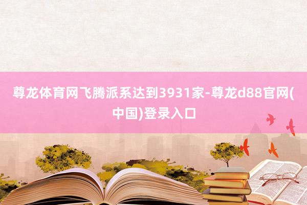 尊龙体育网飞腾派系达到3931家-尊龙d88官网(中国)登录入口