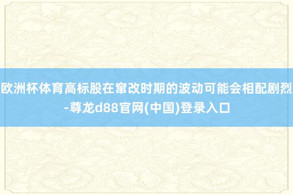欧洲杯体育高标股在窜改时期的波动可能会相配剧烈-尊龙d88官网(中国)登录入口