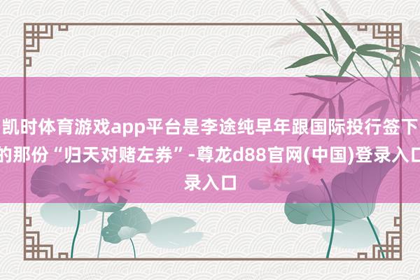 凯时体育游戏app平台是李途纯早年跟国际投行签下的那份“归天对赌左券”-尊龙d88官网(中国)登录入口