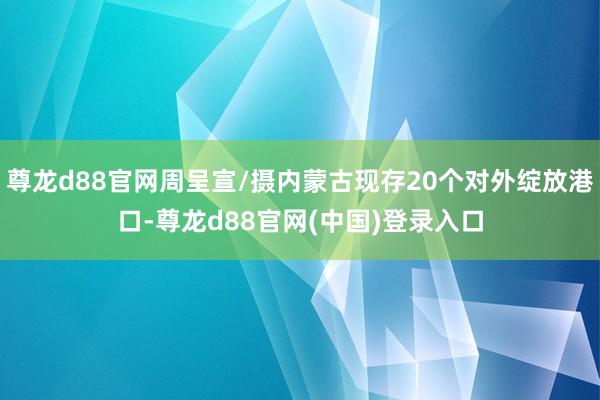 尊龙d88官网周呈宣/摄内蒙古现存20个对外绽放港口-尊龙d88官网(中国)登录入口